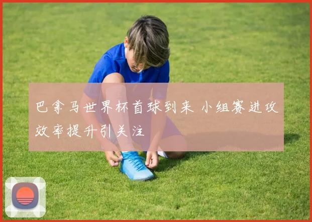 巴拿马世界杯首球到来 小组赛进攻效率提升引关注