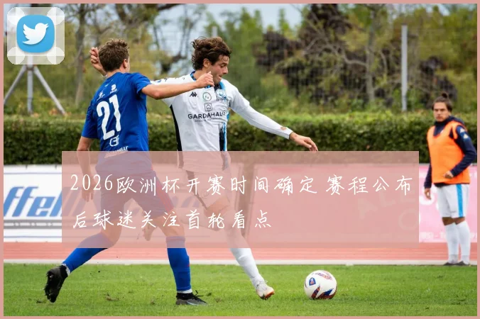 2026欧洲杯开赛时间确定 赛程公布后球迷关注首轮看点