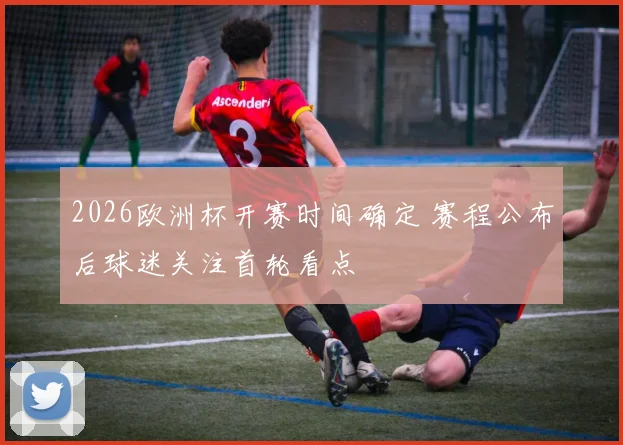 2026欧洲杯开赛时间确定 赛程公布后球迷关注首轮看点
