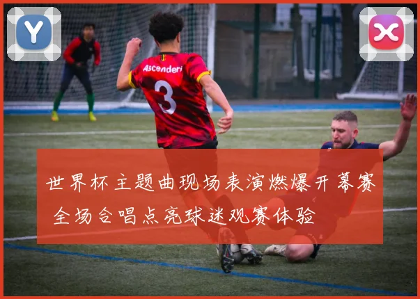 世界杯主题曲现场表演燃爆开幕赛 全场合唱点亮球迷观赛体验