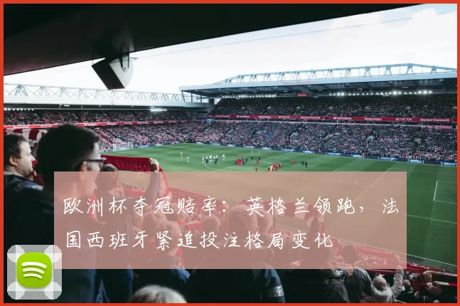 欧洲杯夺冠赔率:英格兰领跑,法国西班牙紧追投注格局变化