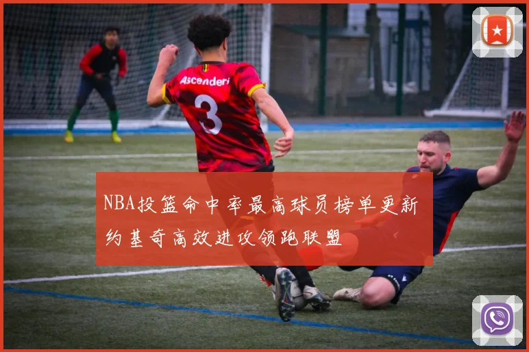 NBA投篮命中率最高球员榜单更新 约基奇高效进攻领跑联盟