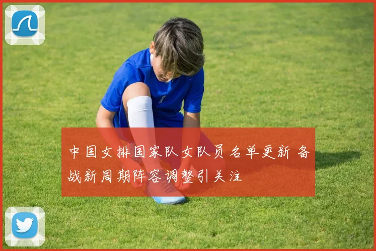 中国女排国家队女队员名单更新 备战新周期阵容调整引关注