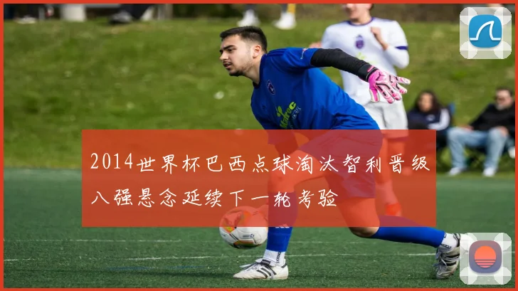 2014世界杯巴西点球淘汰智利晋级八强悬念延续下一轮考验