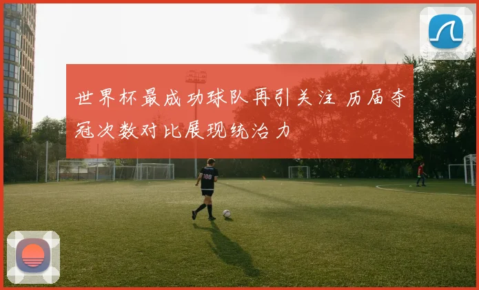 世界杯最成功球队再引关注 历届夺冠次数对比展现统治力