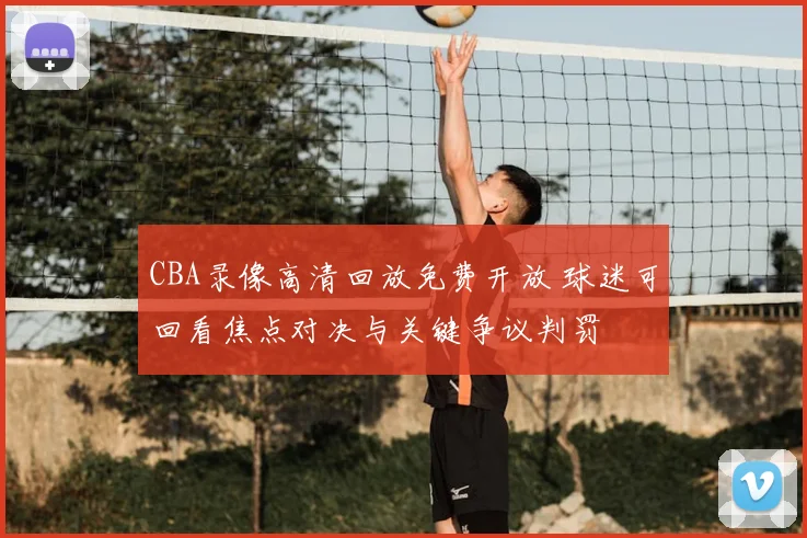CBA录像高清回放免费开放 球迷可回看焦点对决与关键争议判罚