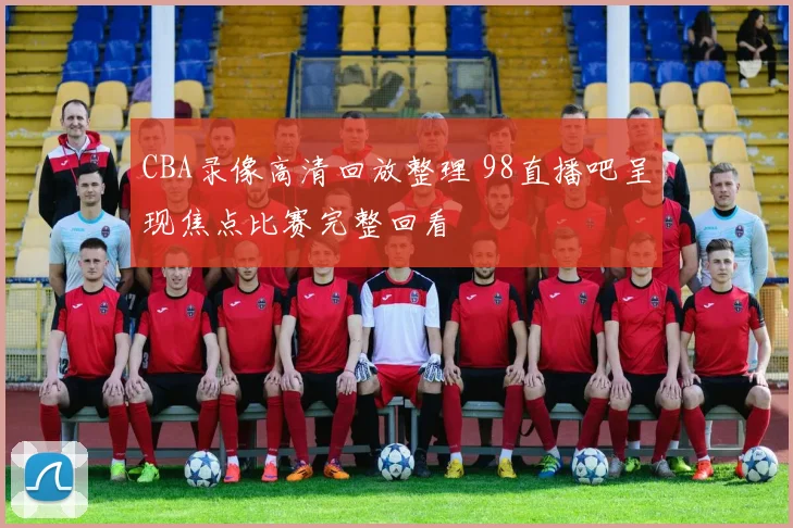 CBA录像高清回放整理 98直播吧呈现焦点比赛完整回看