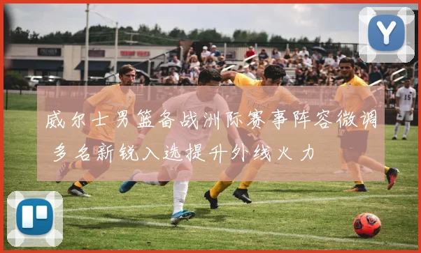 威尔士男篮备战洲际赛事阵容微调 多名新锐入选提升外线火力