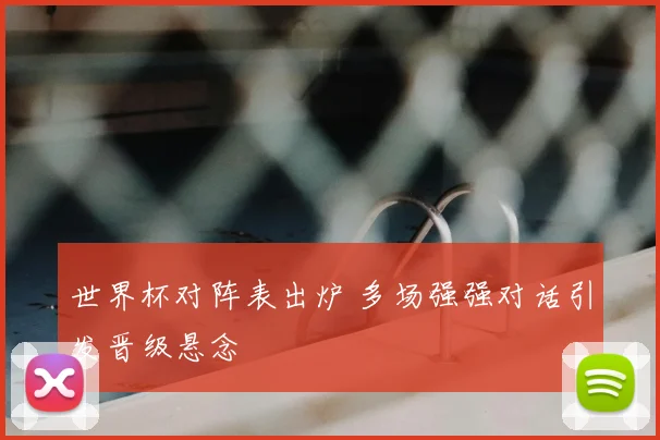 世界杯对阵表出炉 多场强强对话引发晋级悬念