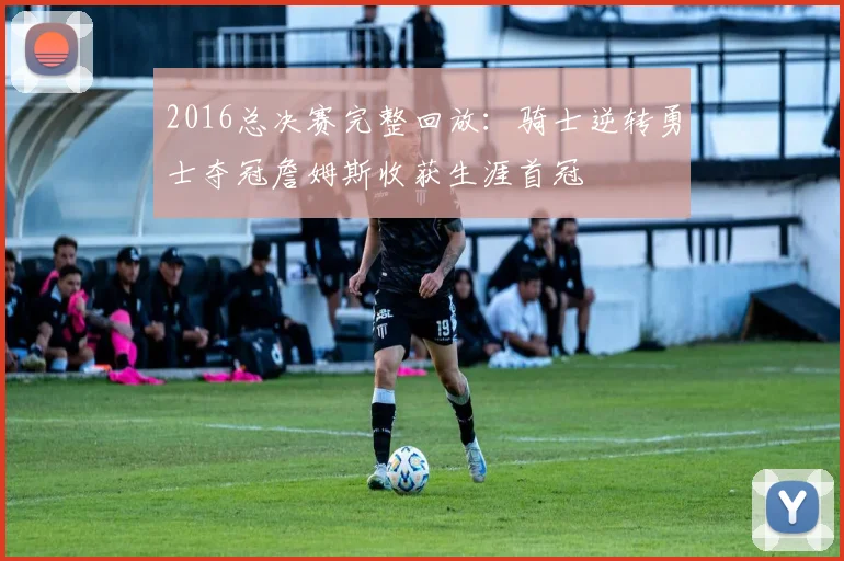 2016总决赛完整回放：骑士逆转勇士夺冠詹姆斯收获生涯首冠