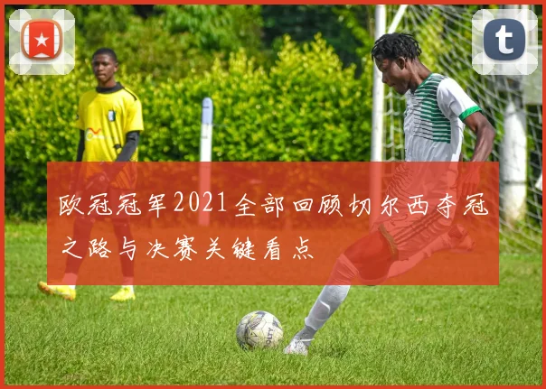 欧冠冠军2021全部回顾切尔西夺冠之路与决赛关键看点