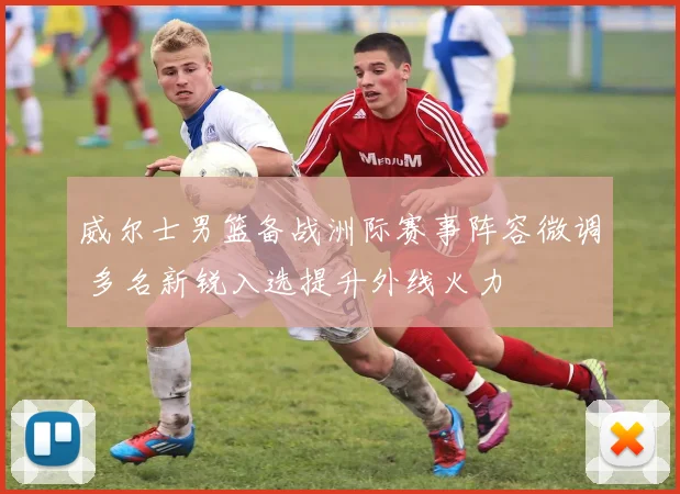 威尔士男篮备战洲际赛事阵容微调 多名新锐入选提升外线火力