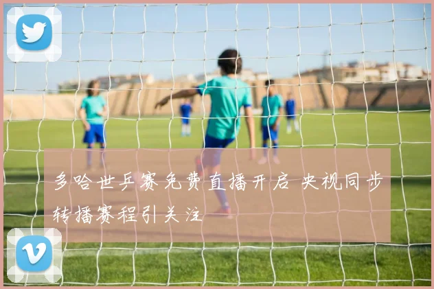 多哈世乒赛免费直播开启 央视同步转播赛程引关注