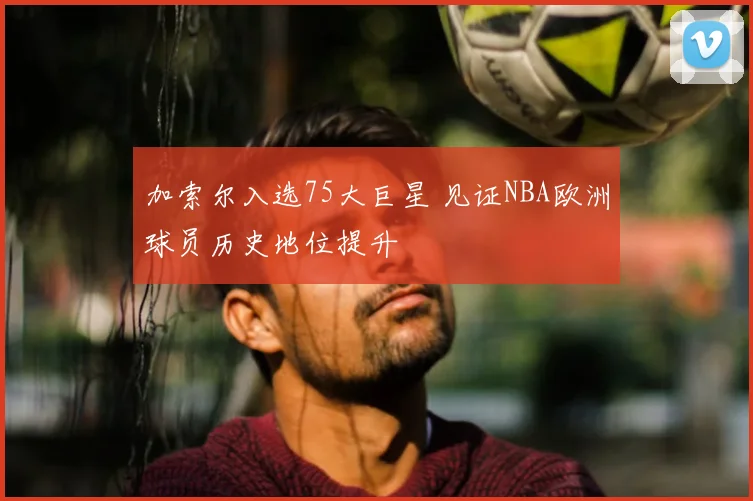 加索尔入选75大巨星 见证NBA欧洲球员历史地位提升