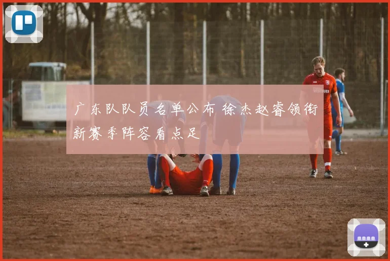 广东队队员名单公布 徐杰赵睿领衔新赛季阵容看点足