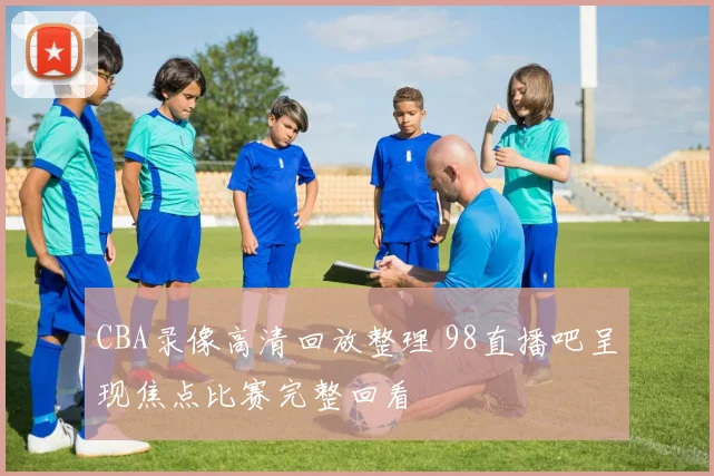 CBA录像高清回放整理 98直播吧呈现焦点比赛完整回看