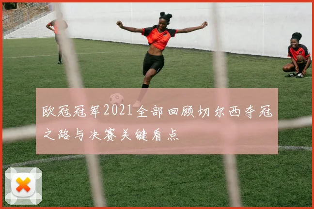 欧冠冠军2021全部回顾切尔西夺冠之路与决赛关键看点