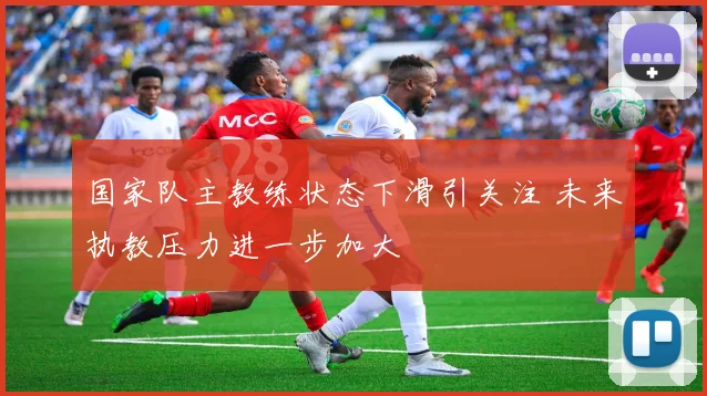 国家队主教练状态下滑引关注 未来执教压力进一步加大