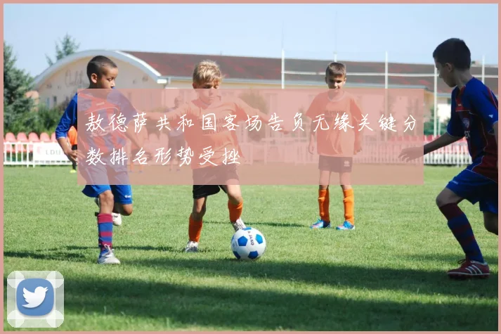 敖德萨共和国客场告负无缘关键分数排名形势受挫