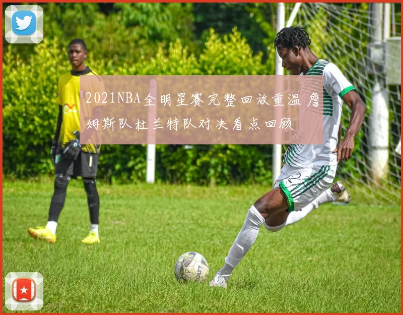 2021NBA全明星赛完整回放重温 詹姆斯队杜兰特队对决看点回顾