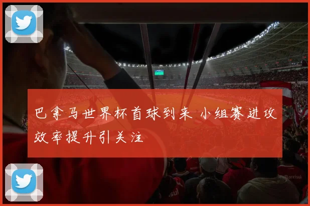 巴拿马世界杯首球到来 小组赛进攻效率提升引关注
