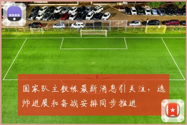 国家队主教练最新消息引关注,选帅进展和备战安排同步推进