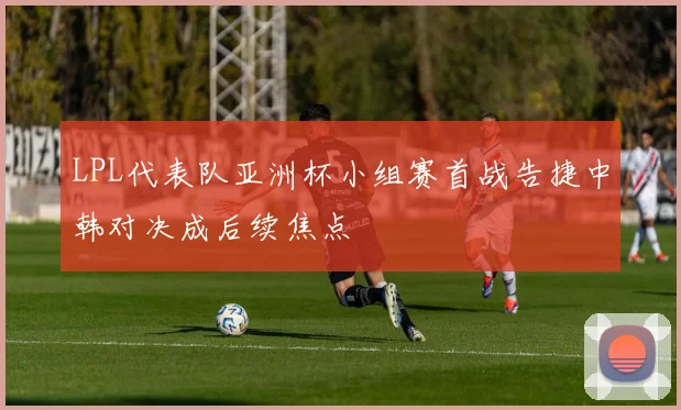 LPL代表队亚洲杯小组赛首战告捷中韩对决成后续焦点