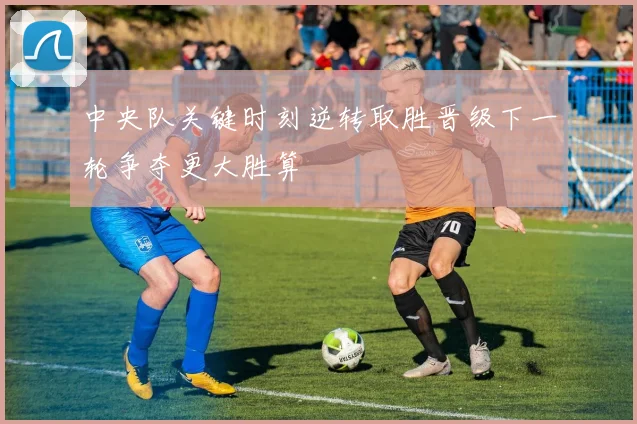 中央队关键时刻逆转取胜晋级下一轮争夺更大胜算