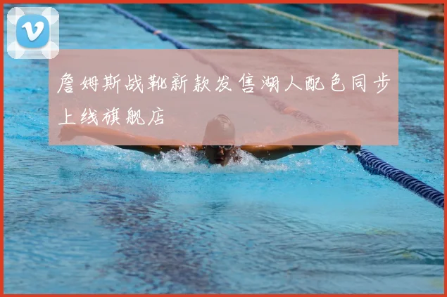 詹姆斯战靴新款发售湖人配色同步上线旗舰店