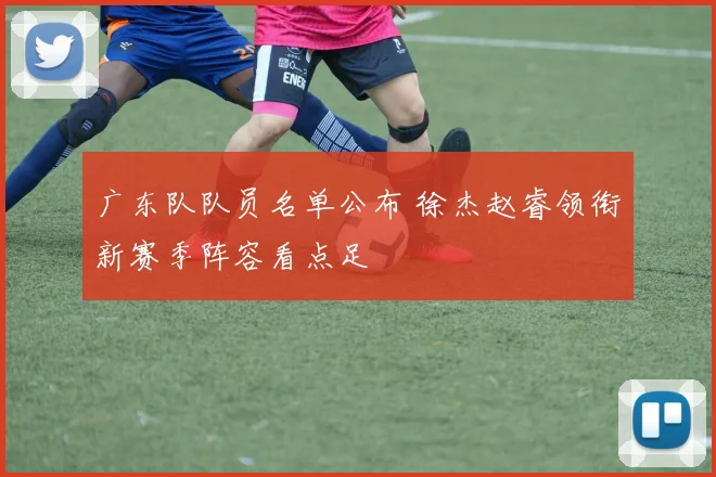 广东队队员名单公布 徐杰赵睿领衔新赛季阵容看点足