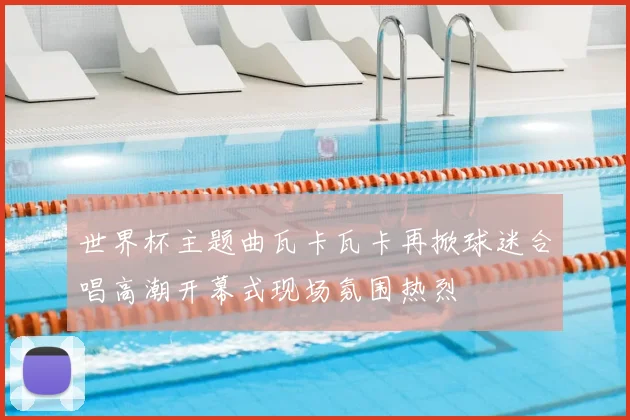 世界杯主题曲瓦卡瓦卡再掀球迷合唱高潮开幕式现场氛围热烈