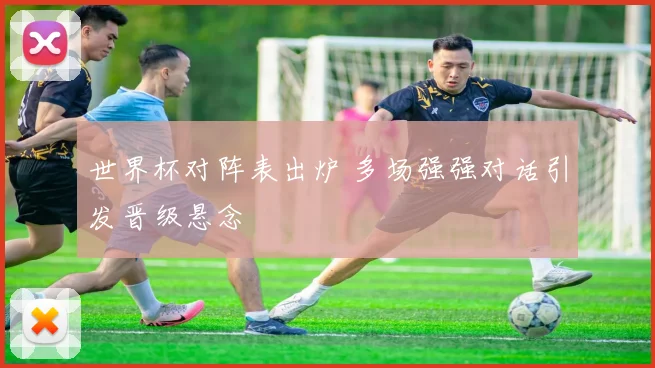 世界杯对阵表出炉 多场强强对话引发晋级悬念