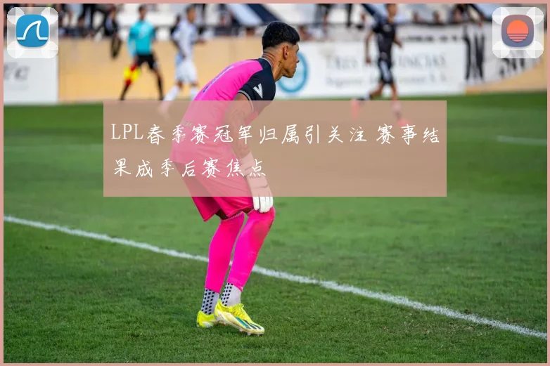 LPL春季赛冠军归属引关注 赛事结果成季后赛焦点