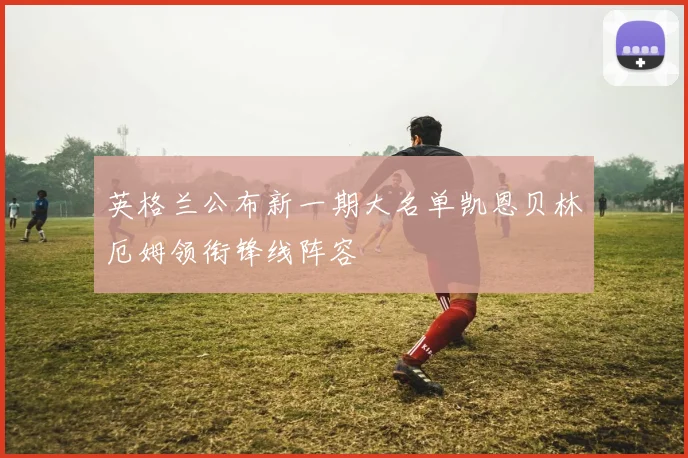 英格兰公布新一期大名单凯恩贝林厄姆领衔锋线阵容