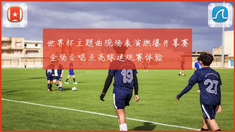 世界杯主题曲现场表演燃爆开幕赛 全场合唱点亮球迷观赛体验