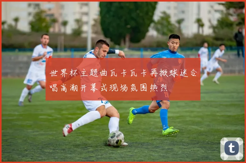 世界杯主题曲瓦卡瓦卡再掀球迷合唱高潮开幕式现场氛围热烈