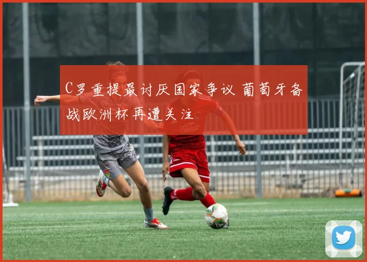 C罗重提最讨厌国家争议 葡萄牙备战欧洲杯再遭关注