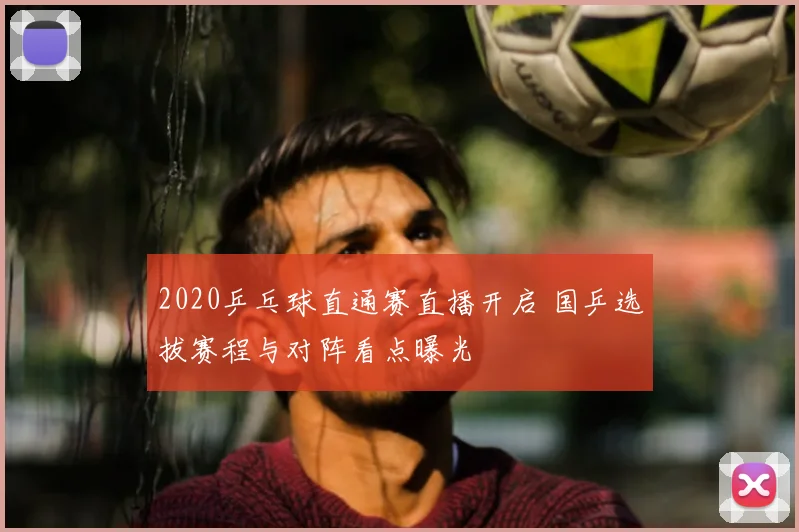 2020乒乓球直通赛直播开启 国乒选拔赛程与对阵看点曝光