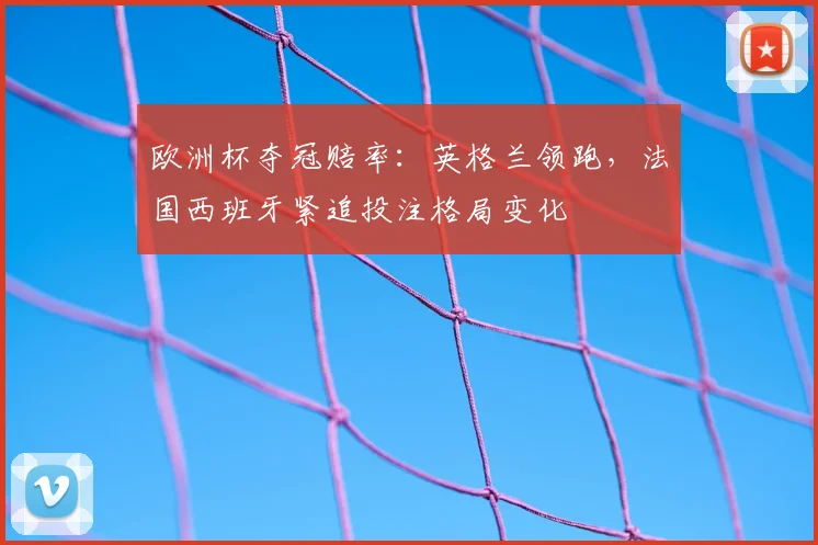 欧洲杯夺冠赔率:英格兰领跑,法国西班牙紧追投注格局变化