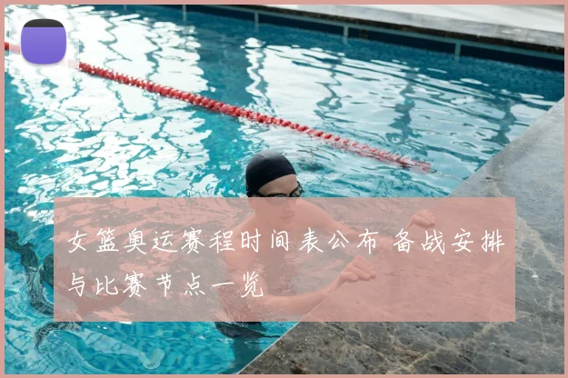 女篮奥运赛程时间表公布 备战安排与比赛节点一览
