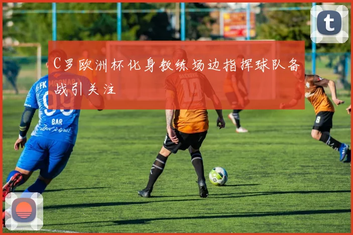C罗欧洲杯化身教练场边指挥球队备战引关注