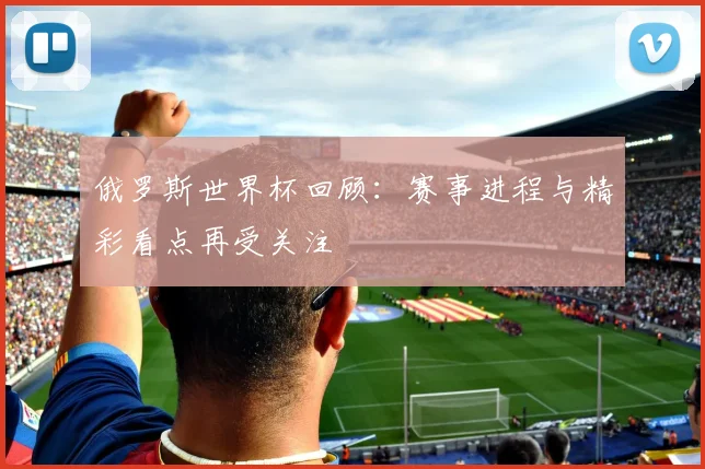 俄罗斯世界杯回顾：赛事进程与精彩看点再受关注