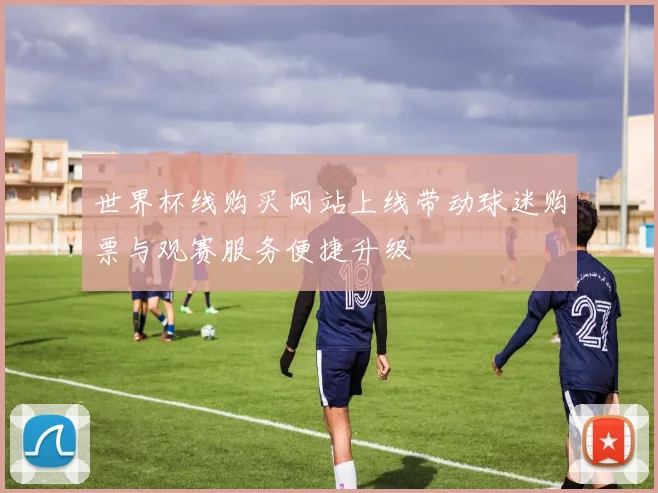 世界杯线购买网站上线带动球迷购票与观赛服务便捷升级