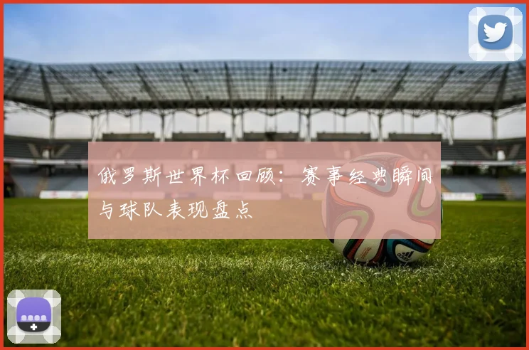 俄罗斯世界杯回顾：赛事经典瞬间与球队表现盘点